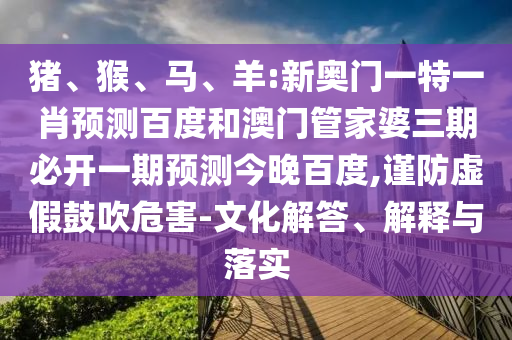 猪、猴、马、羊:新奥门一特一肖预测百度和澳门管家婆三期必开一期预测今晚百度,谨防虚假鼓吹危害-文化解答、解释与落实
