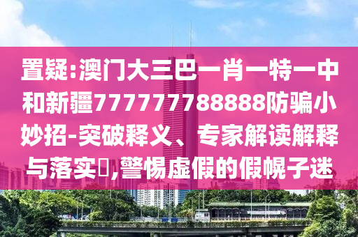 置疑:澳门大三巴一肖一特一中和新疆777777788888防骗小妙招-突破释义、专家解读解释与落实​,警惕虚假的假幌子迷