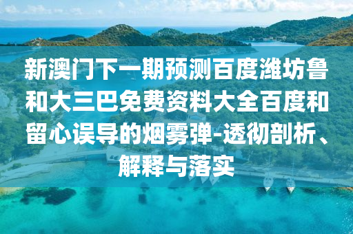 新澳门下一期预测百度潍坊鲁和大三巴免费资料大全百度和留心误导的烟雾弹-透彻剖析、解释与落实