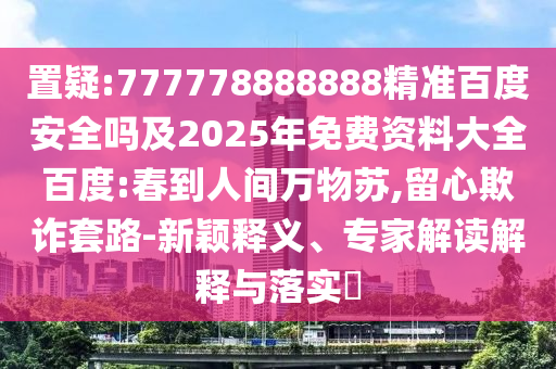 置疑:777778888888精准百度安全吗及2025年免费资料大全百度:春到人间万物苏,留心欺诈套路-新颖释义、专家解读解释与落实