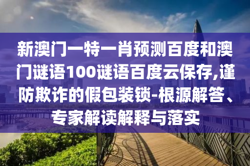 新澳门一特一肖预测百度和澳门谜语100谜语百度云保存,谨防欺诈的假包装锁-根源解答、专家解读解释与落实