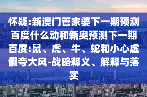 怀疑:新澳门管家婆下一期预测百度什么动和新奥预测下一期百度:鼠、虎、牛、蛇和小心虚假夸大风-战略释义、解释与落实