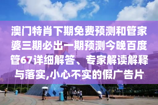 澳门特肖下期免费预测和管家婆三期必出一期预测今晚百度管67详细解答、专家解读解释与落实,小心不实的假广告片