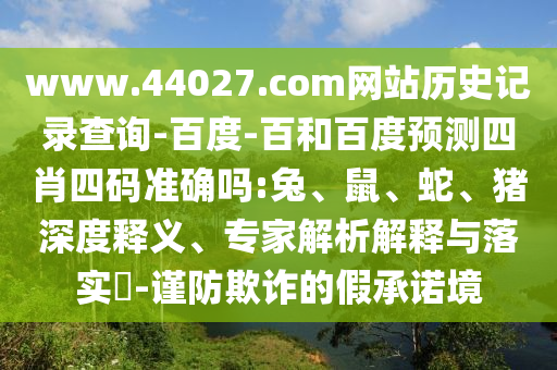www.44027.com网站历史记录查询-百度-百和百度预测四肖四码准确吗:兔、鼠、蛇、猪深度释义、专家解析解释与落实​-谨防欺诈的假承诺境