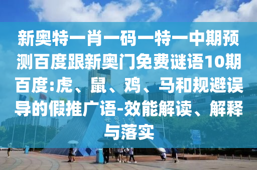 新奥特一肖一码一特一中期预测百度跟新奥门免费谜语10期百度:虎、鼠、鸡、马和规避误导的假推广语-效能解读、解释与落实