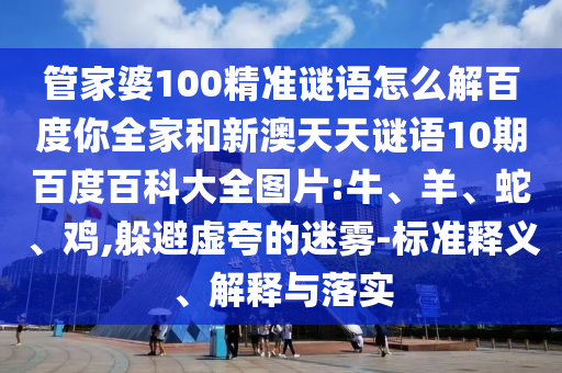 管家婆100精准谜语怎么解百度你全家和新澳天天谜语10期百度百科大全图片:牛、羊、蛇、鸡,躲避虚夸的迷雾-标准释义、解释与落实