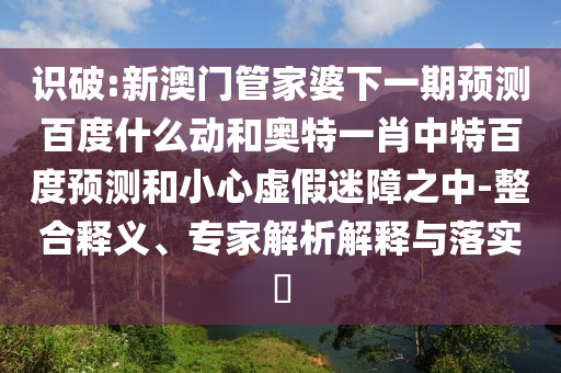 识破:新澳门管家婆下一期预测百度什么动和奥特一肖中特百度预测和小心虚假迷障之中-整合释义、专家解析解释与落实​