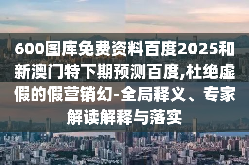 600图库免费资料百度2025和新澳门特下期预测百度,杜绝虚假的假营销幻-全局释义、专家解读解释与落实
