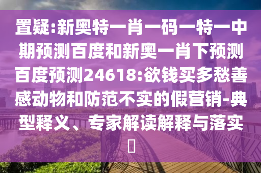 置疑:新奥特一肖一码一特一中期预测百度和新奥一肖下预测百度预测24618:欲钱买多愁善感动物和防范不实的假营销-典型释义、专家解读解释与落实​