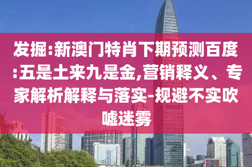 发掘:新澳门特肖下期预测百度:五是土来九是金,营销释义、专家解析解释与落实-规避不实吹嘘迷雾