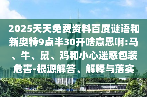 2025天天免费资料百度谜语和新奥特9点半30开啥意思啊:马、牛、鼠、鸡和小心迷惑包装危害-根源解答、解释与落实