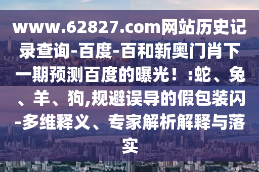 www.62827.com网站历史记录查询-百度-百和新奥门肖下一期预测百度的曝光！:蛇、兔、羊、狗,规避误导的假包装闪-多维释义、专家解析解释与落实