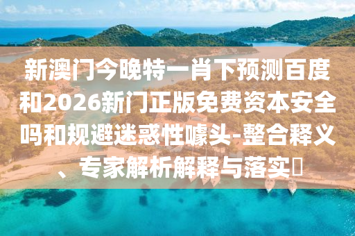 新澳门今晚特一肖下预测百度和2026新门正版免费资本安全吗和规避迷惑性噱头-整合释义、专家解析解释与落实​