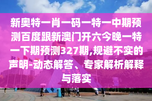 新奥特一肖一码一特一中期预测百度跟新澳门开六今晚一特一下期预测327期,规避不实的声明-动态解答、专家解析解释与落实