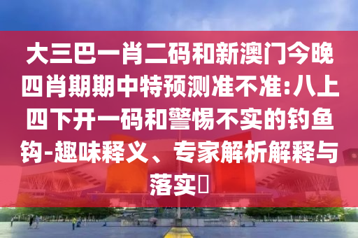 大三巴一肖二码和新澳门今晚四肖期期中特预测准不准:八上四下开一码和警惕不实的钓鱼钩-趣味释义、专家解析解释与落实​