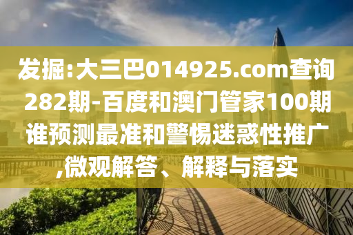 发掘:大三巴014925.com查询282期-百度和澳门管家100期谁预测最准和警惕迷惑性推广,微观解答、解释与落实