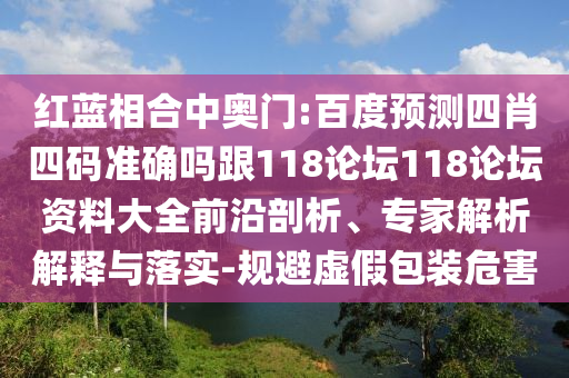 红蓝相合中奥门:百度预测四肖四码准确吗跟118论坛118论坛资料大全前沿剖析、专家解析解释与落实-规避虚假包装危害