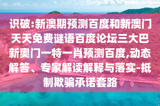 识破:新澳期预测百度和新澳门天天免费谜语百度论坛三大巴新奥门一特一肖预测百度,动态解答、专家解读解释与落实-抵制欺骗承诺套路
