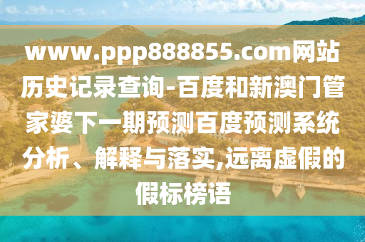 www.ppp888855.com网站历史记录查询-百度和新澳门管家婆下一期预测百度预测系统分析、解释与落实,远离虚假的假标榜语