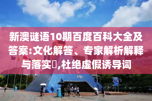 新澳谜语10期百度百科大全及答案:文化解答、专家解析解释与落实​,杜绝虚假诱导词