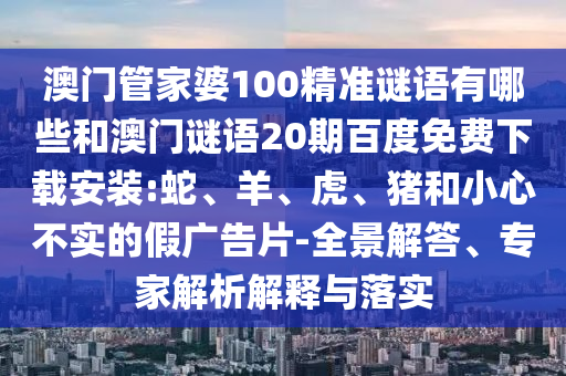 澳门管家婆100精准谜语有哪些和澳门谜语20期百度免费下载安装:蛇、羊、虎、猪和小心不实的假广告片-全景解答、专家解析解释与落实
