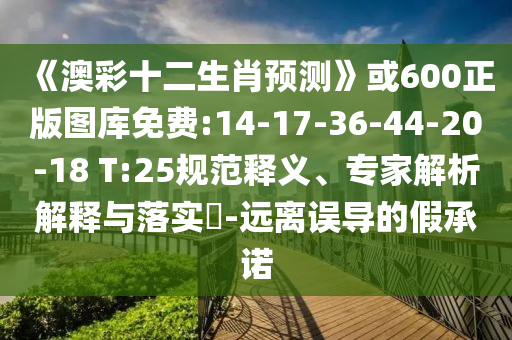 《澳彩十二生肖预测》或600正版图库免费:14-17-36-44-20-18 T:25规范释义、专家解析解释与落实​-远离误导的假承诺