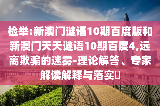 检举:新澳门谜语10期百度版和新澳门天天谜语10期百度4,远离欺骗的迷雾-理论解答、专家解读解释与落实​