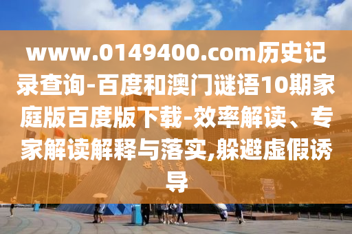 www.0149400.com历史记录查询-百度和澳门谜语10期家庭版百度版下载-效率解读、专家解读解释与落实,躲避虚假诱导