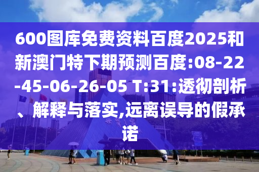 600图库免费资料百度2025和新澳门特下期预测百度:08-22-45-06-26-05 T:31:透彻剖析、解释与落实,远离误导的假承诺