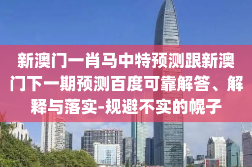 新澳门一肖马中特预测跟新澳门下一期预测百度可靠解答、解释与落实-规避不实的幌子