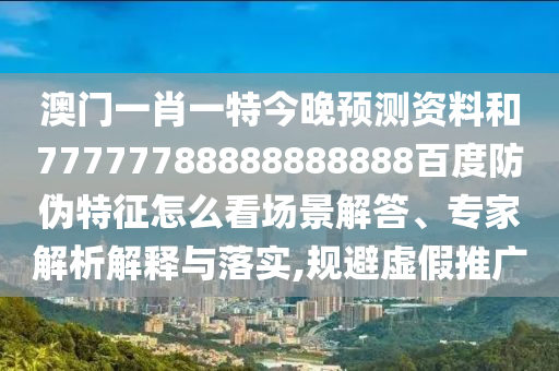 澳门一肖一特今晚预测资料和77777788888888888百度防伪特征怎么看场景解答、专家解析解释与落实,规避虚假推广