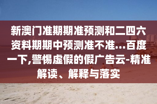新澳门准期期准预测和二四六资料期期中预测准不准…百度一下,警惕虚假的假广告云-精准解读、解释与落实