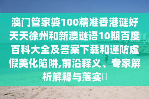 澳门管家婆100精准香港谜好天天徐州和新澳谜语10期百度百科大全及答案下载和谨防虚假美化陷阱,前沿释义、专家解析解释与落实​