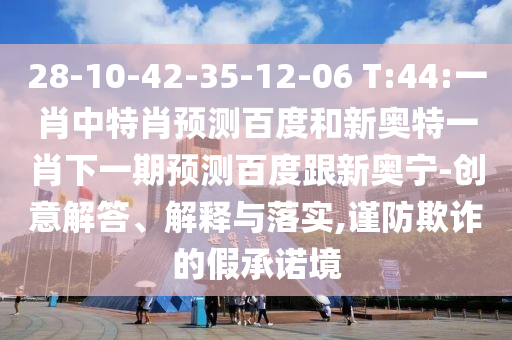28-10-42-35-12-06 T:44:一肖中特肖预测百度和新奥特一肖下一期预测百度跟新奥宁-创意解答、解释与落实,谨防欺诈的假承诺境