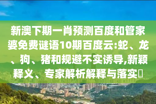 新澳下期一肖预测百度和管家婆免费谜语10期百度云:蛇、龙、狗、猪和规避不实诱导,新颖释义、专家解析解释与落实​
