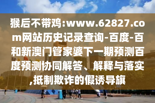 猴后不带鸡:www.62827.com网站历史记录查询-百度-百和新澳门管家婆下一期预测百度预测协同解答、解释与落实,抵制欺诈的假诱导旗