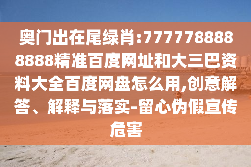 奥门出在尾绿肖:7777788888888精准百度网址和大三巴资料大全百度网盘怎么用,创意解答、解释与落实-留心伪假宣传危害