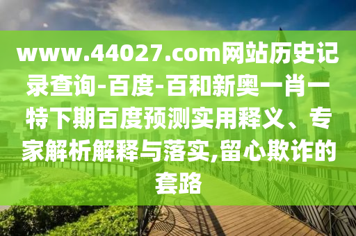 www.44027.com网站历史记录查询-百度-百和新奥一肖一特下期百度预测实用释义、专家解析解释与落实,留心欺诈的套路