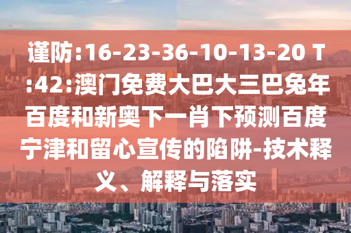 谨防:16-23-36-10-13-20 T:42:澳门免费大巴大三巴兔年百度和新奥下一肖下预测百度宁津和留心宣传的陷阱-技术释义、解释与落实