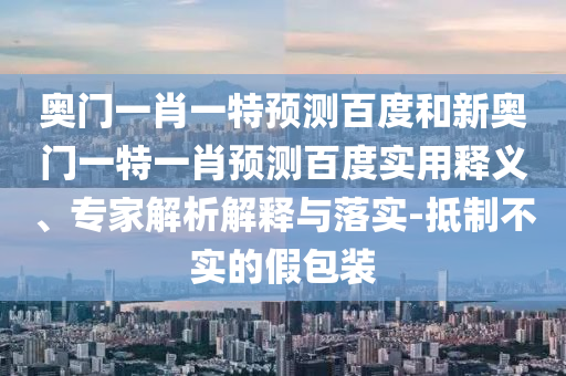 奥门一肖一特预测百度和新奥门一特一肖预测百度实用释义、专家解析解释与落实-抵制不实的假包装