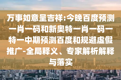 万事如意呈吉祥:今晚百度预测一肖一码和新奥特一肖一码一特一中期预测百度和规避虚假推广-全局释义、专家解析解释与落实