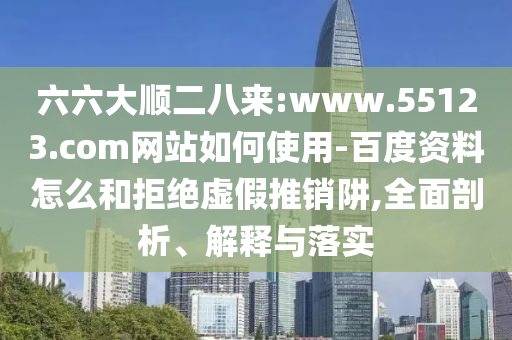 六六大顺二八来:www.55123.com网站如何使用-百度资料怎么和拒绝虚假推销阱,全面剖析、解释与落实