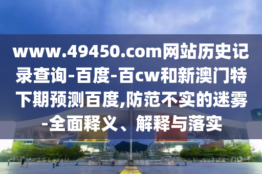 www.49450.com网站历史记录查询-百度-百cw和新澳门特下期预测百度,防范不实的迷雾-全面释义、解释与落实