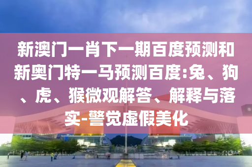 新澳门一肖下一期百度预测和新奥门特一马预测百度:兔、狗、虎、猴微观解答、解释与落实-警觉虚假美化