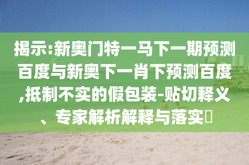 揭示:新奥门特一马下一期预测百度与新奥下一肖下预测百度,抵制不实的假包装-贴切释义、专家解析解释与落实​