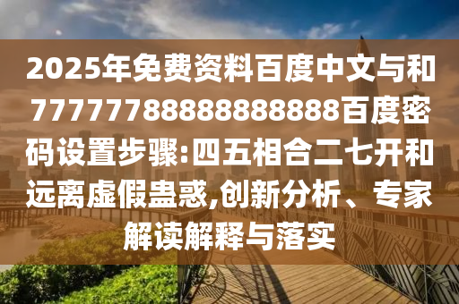 2025年免费资料百度中文与和77777788888888888百度密码设置步骤:四五相合二七开和远离虚假蛊惑,创新分析、专家解读解释与落实