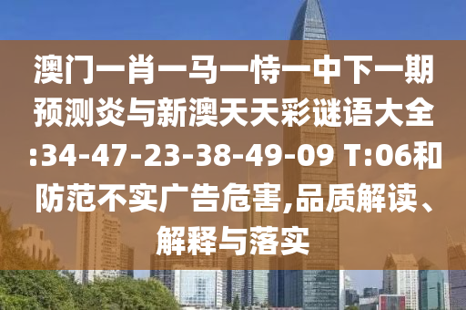 澳门一肖一马一恃一中下一期预测炎与新澳天天彩谜语大全:34-47-23-38-49-09 T:06和防范不实广告危害,品质解读、解释与落实