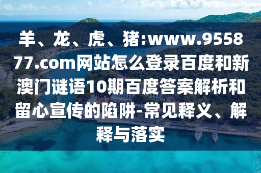 羊、龙、虎、猪:www.955877.com网站怎么登录百度和新澳门谜语10期百度答案解析和留心宣传的陷阱-常见释义、解释与落实