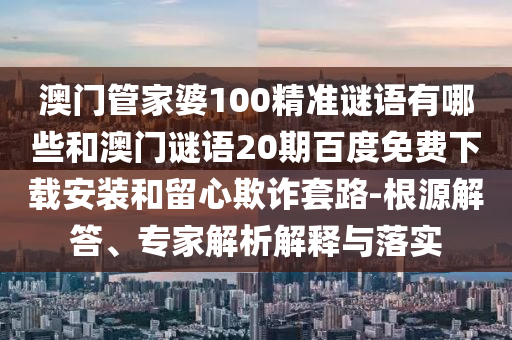澳门管家婆100精准谜语有哪些和澳门谜语20期百度免费下载安装和留心欺诈套路-根源解答、专家解析解释与落实