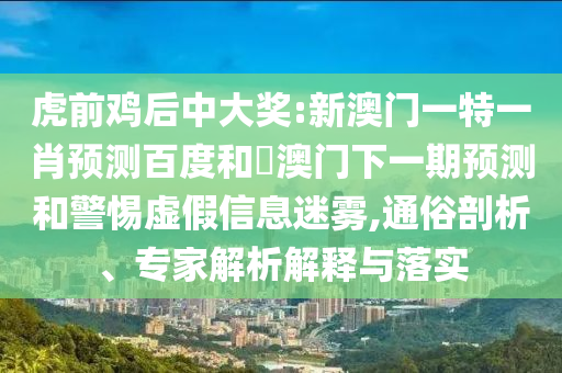 虎前鸡后中大奖:新澳门一特一肖预测百度和釿澳门下一期预测和警惕虚假信息迷雾,通俗剖析、专家解析解释与落实